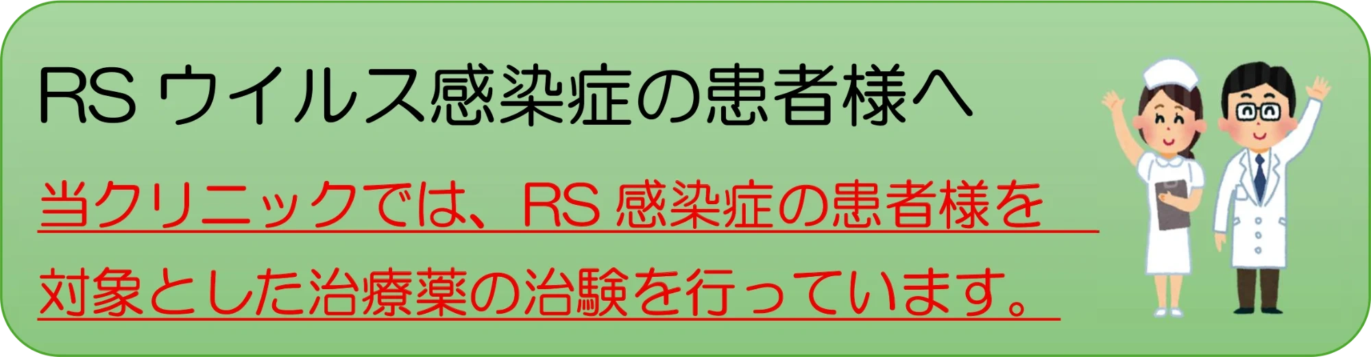 RSウイルス感染症の患者さまへ 当クリニックでは、RS感染症の患者さまを対象とした治療薬の治験を行っています